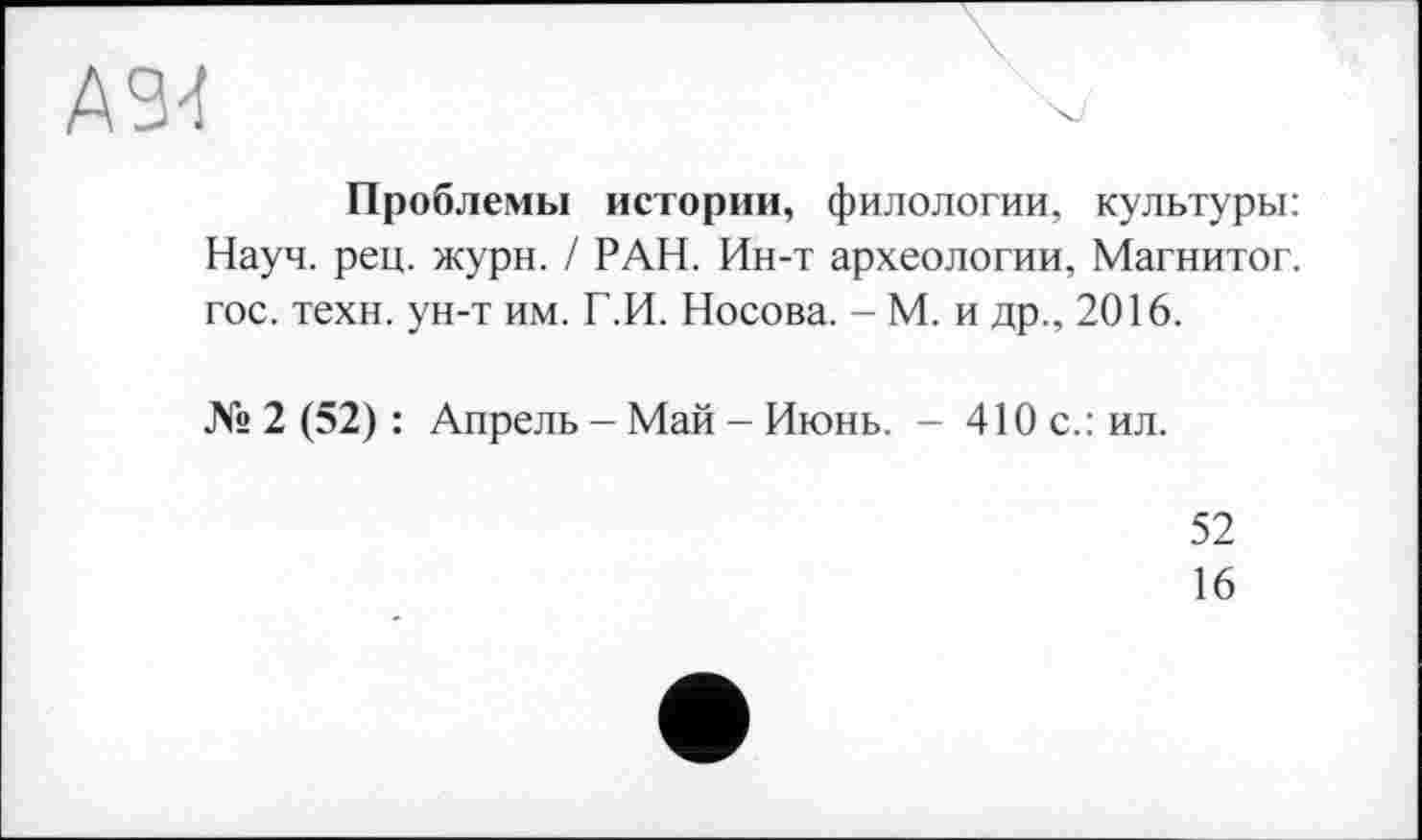 ﻿ASM
Проблемы истории, филологии, культуры: Науч. рец. жури. / РАН. Ин-т археологии, Магнитог. гос. техн, ун-т им. Г.И. Носова. - М. и др., 2016.
№ 2 (52) : Апрель - Май - Июнь. - 410 с.: ил.
52
16